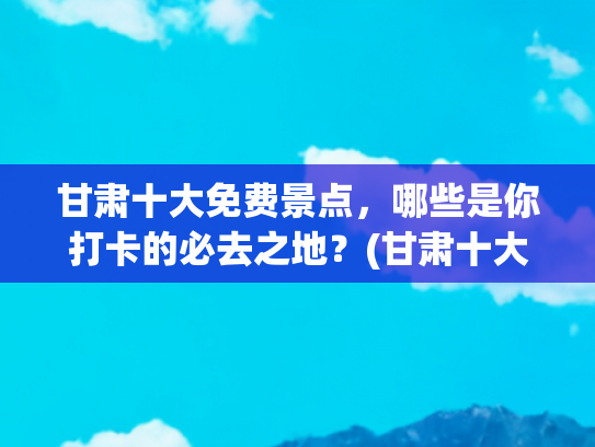 甘肃十大免费景点，哪些是你打卡的必去之地？(甘肃十大旅游景点游玩攻略与花费清单)