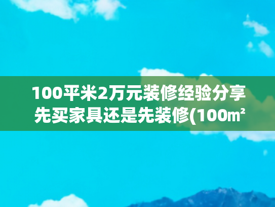 100平米2万元装修经验分享 先买家具还是先装修(100㎡全包装修费用全解析：从简装到奢装的精准预算指南)
