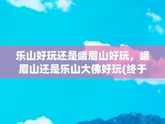 乐山好玩还是峨眉山好玩，峨眉山还是乐山大佛好玩(终于有人把乐山大佛+峨眉山旅游景点整明白了，赶紧收藏起来吧)