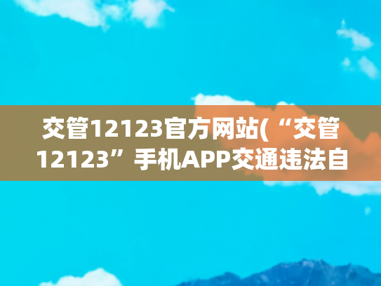 交管12123官方网站(“交管12123”手机APP交通违法自助处理操作手册)