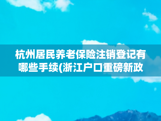 杭州居民养老保险注销登记有哪些手续(浙江户口重磅新政！取消父母投靠落户年龄限制，酒店式公寓可设集体户)