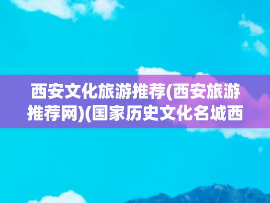 西安文化旅游推荐(西安旅游推荐网)(国家历史文化名城西安历史文化旅游景点及攻略)