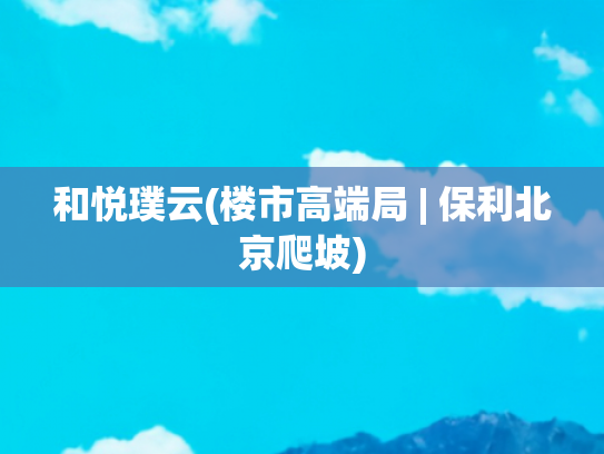 和悦璞云(楼市高端局 | 保利北京爬坡)