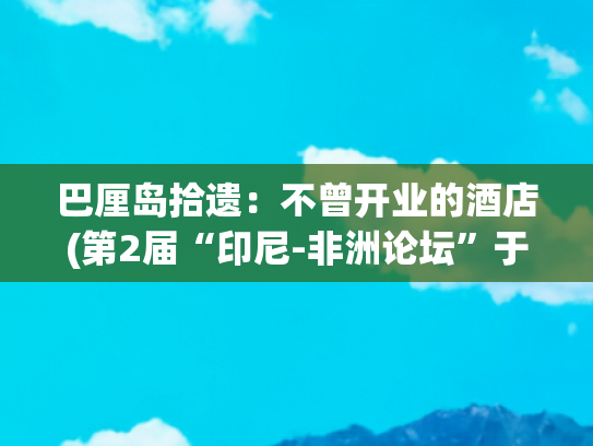 巴厘岛拾遗：不曾开业的酒店(第2届“印尼-非洲论坛”于印尼巴厘岛召开)