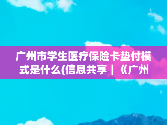 广州市学生医疗保险卡垫付模式是什么(信息共享｜《广州市医疗救助办法》有新修订！听说新办法明确了这些问题……)