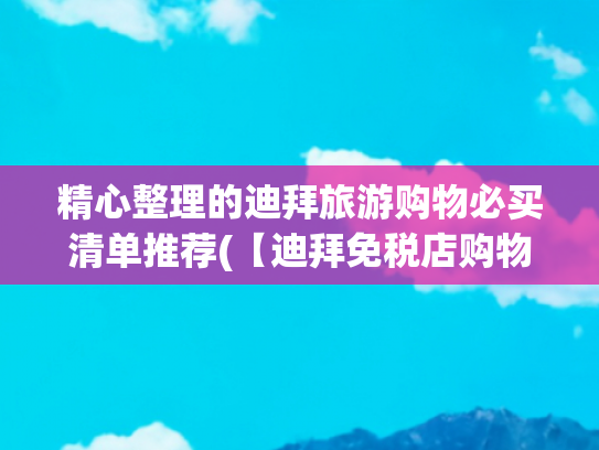 精心整理的迪拜旅游购物必买清单推荐(【迪拜免税店购物攻略】免税店必买TOP10！省出一个铂金包不是梦)